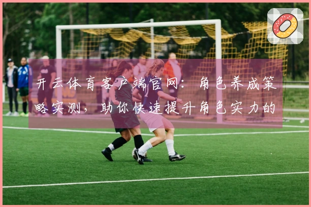 开云体育客户端官网：角色养成策略实测，助你快速提升角色实力的方法揭秘