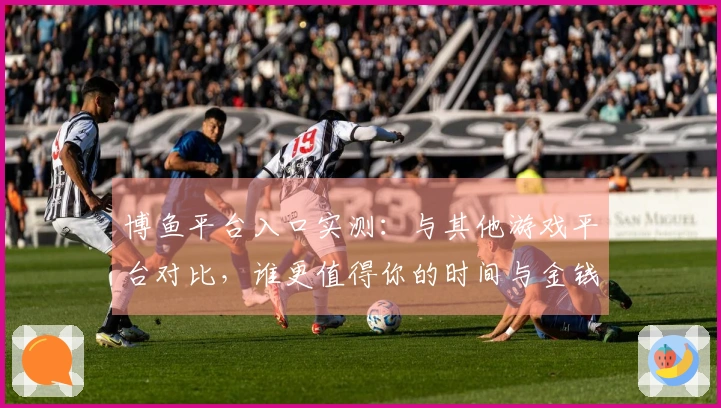 博鱼平台入口实测：与其他游戏平台对比，谁更值得你的时间与金钱？