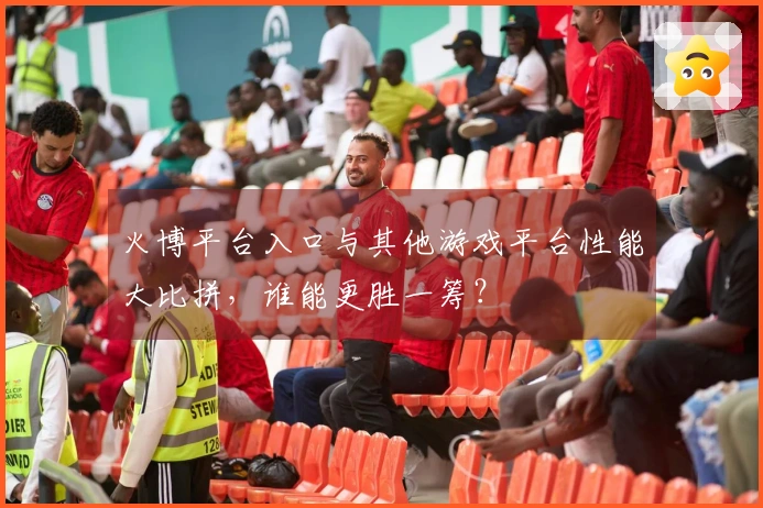 火博平台入口与其他游戏平台性能大比拼，谁能更胜一筹？