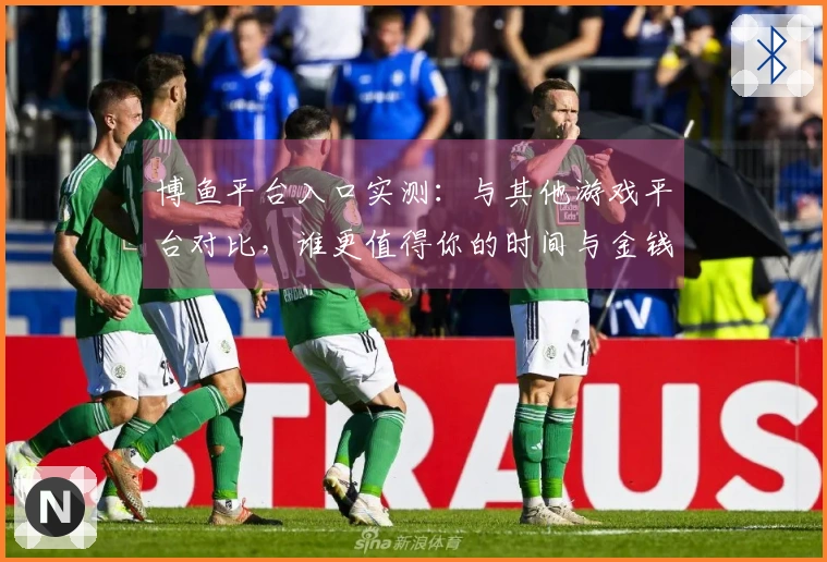 博鱼平台入口实测：与其他游戏平台对比，谁更值得你的时间与金钱？